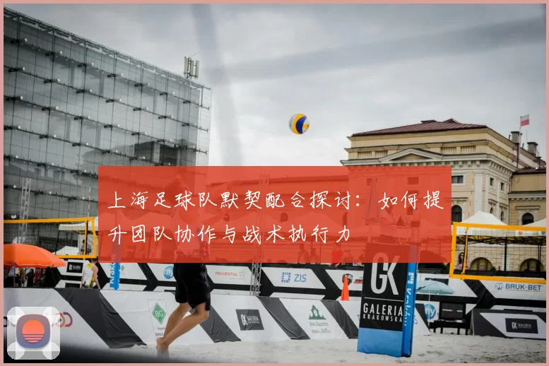 上海足球队默契配合探讨:如何提升团队协作与战术执行力