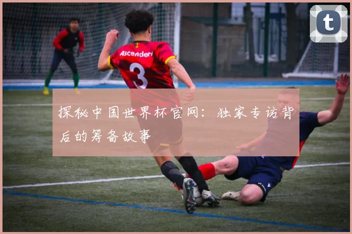 探秘中国世界杯官网：独家专访背后的筹备故事