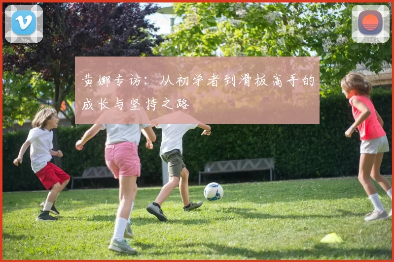 黄娜专访:从初学者到滑板高手的成长与坚持之路