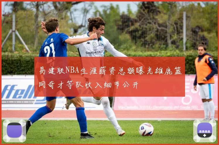 易建联NBA生涯薪资总额曝光雄鹿篮网奇才等队收入细节公开