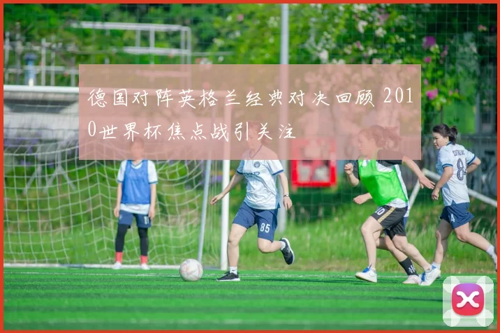 德国对阵英格兰经典对决回顾 2010世界杯焦点战引关注