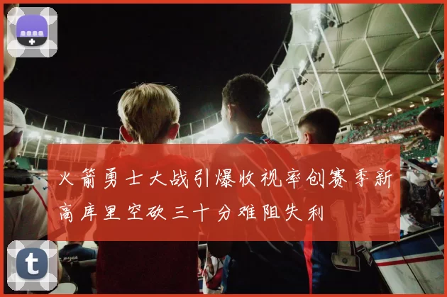 火箭勇士大战引爆收视率创赛季新高库里空砍三十分难阻失利