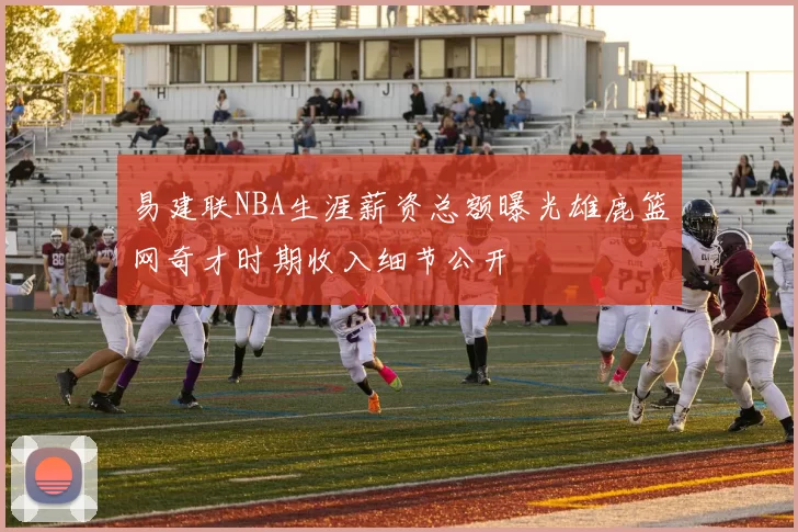 易建联NBA生涯薪资总额曝光雄鹿篮网奇才时期收入细节公开