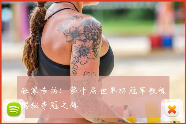 独家专访:第十届世界杯冠军教练揭秘夺冠之路