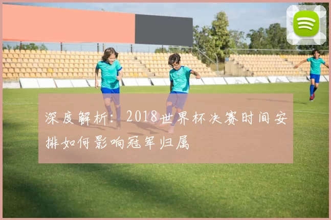 深度解析：2018世界杯决赛时间安排如何影响冠军归属
