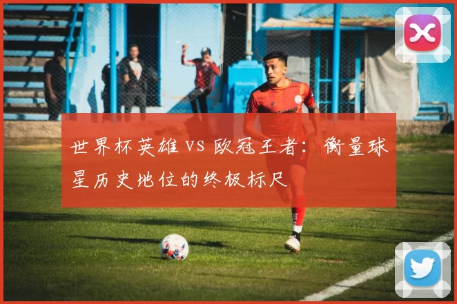 世界杯英雄 vs 欧冠王者:衡量球星历史地位的终极标尺
