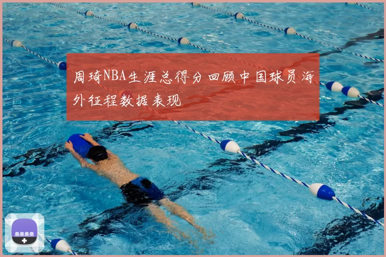 周琦NBA生涯总得分回顾中国球员海外征程数据表现