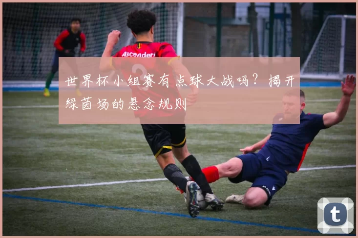 世界杯小组赛有点球大战吗？揭开绿茵场的悬念规则