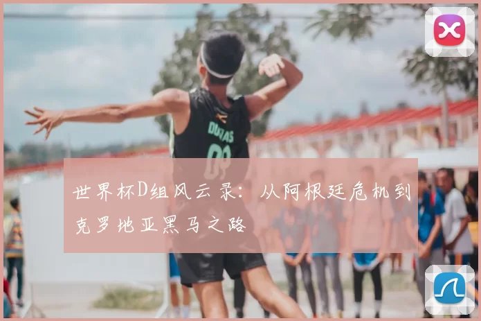 世界杯D组风云录:从阿根廷危机到克罗地亚黑马之路