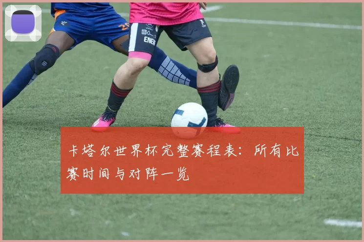 卡塔尔世界杯完整赛程表:所有比赛时间与对阵一览