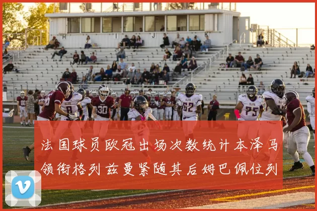 法国球员欧冠出场次数统计本泽马领衔格列兹曼紧随其后姆巴佩位列第五