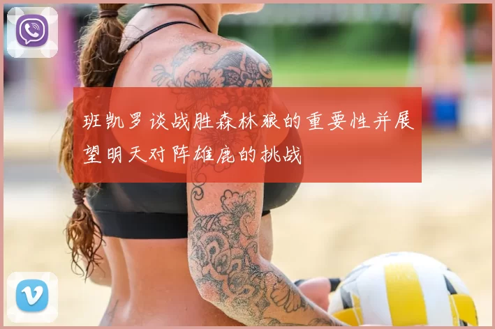 班凯罗谈战胜森林狼的重要性并展望明天对阵雄鹿的挑战
