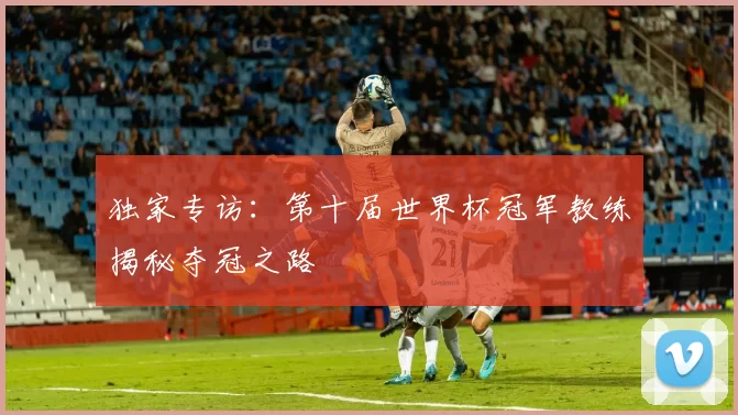 独家专访:第十届世界杯冠军教练揭秘夺冠之路