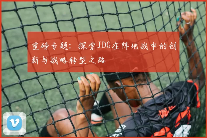 重磅专题：探索JDG在阵地战中的创新与战略转型之路