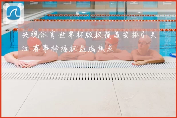 央视体育世界杯版权覆盖安排引关注 赛事转播权益成焦点