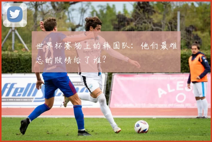 世界杯赛场上的韩国队：他们最难忘的败绩给了谁？