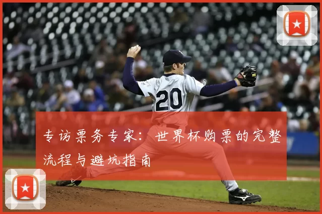 专访票务专家:世界杯购票的完整流程与避坑指南