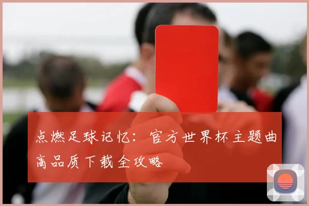 点燃足球记忆：官方世界杯主题曲高品质下载全攻略