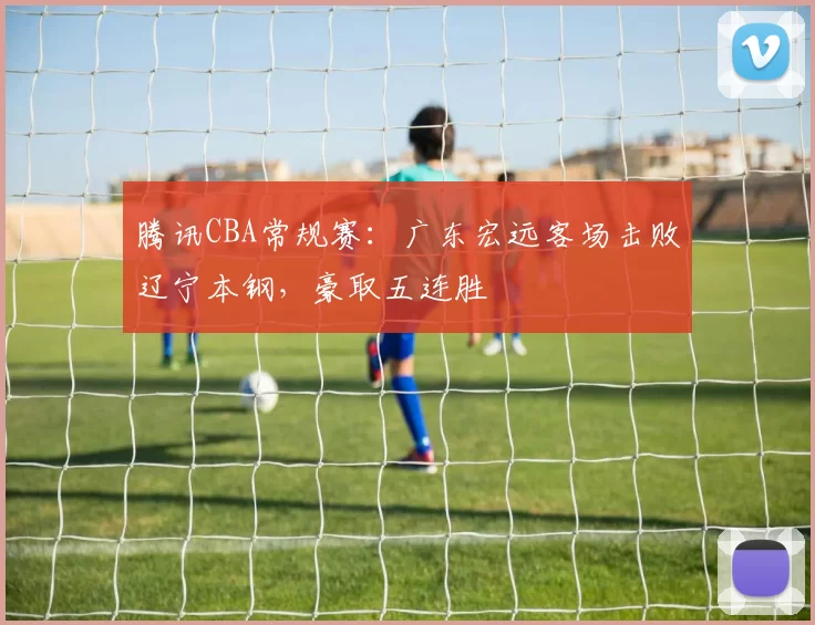 腾讯CBA常规赛：广东宏远客场击败辽宁本钢，豪取五连胜
