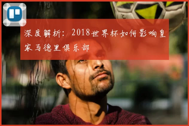 深度解析：2018世界杯如何影响皇家马德里俱乐部