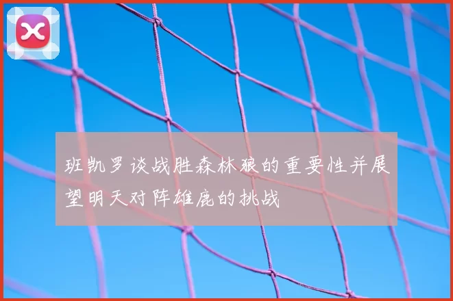 班凯罗谈战胜森林狼的重要性并展望明天对阵雄鹿的挑战