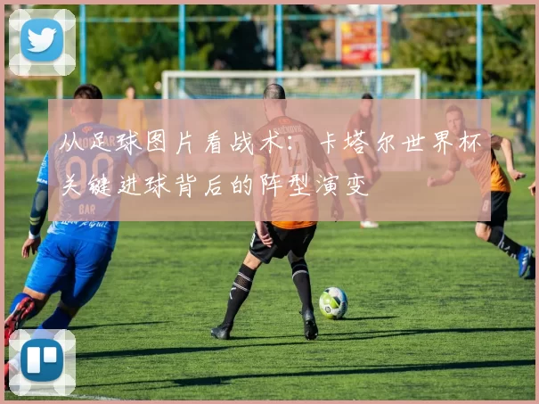从足球图片看战术:卡塔尔世界杯关键进球背后的阵型演变