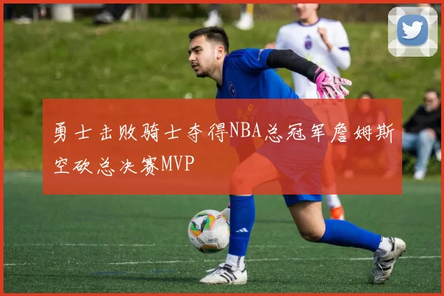 勇士击败骑士夺得NBA总冠军詹姆斯空砍总决赛MVP