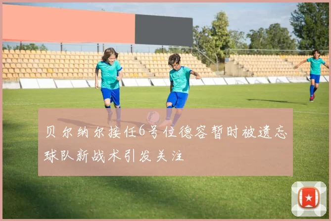 贝尔纳尔接任6号位德容暂时被遗忘球队新战术引发关注