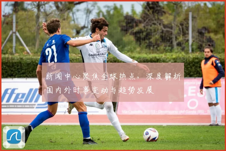 新闻中心聚焦全球热点，深度解析国内外时事变动与趋势发展