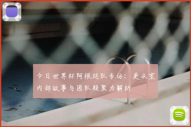 今日世界杯阿根廷队专访:更衣室内部故事与团队凝聚力解析