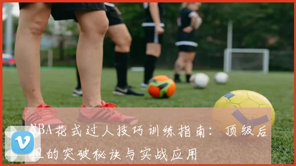 NBA花式过人技巧训练指南：顶级后卫的突破秘诀与实战应用
