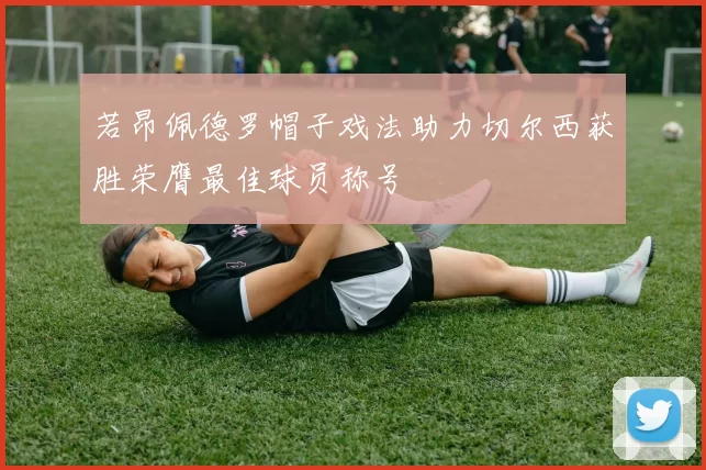 若昂佩德罗帽子戏法助力切尔西获胜荣膺最佳球员称号
