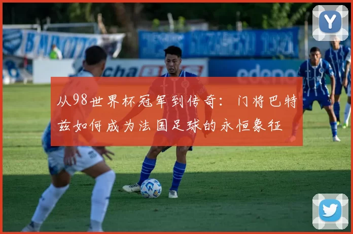 从98世界杯冠军到传奇：门将巴特兹如何成为法国足球的永恒象征