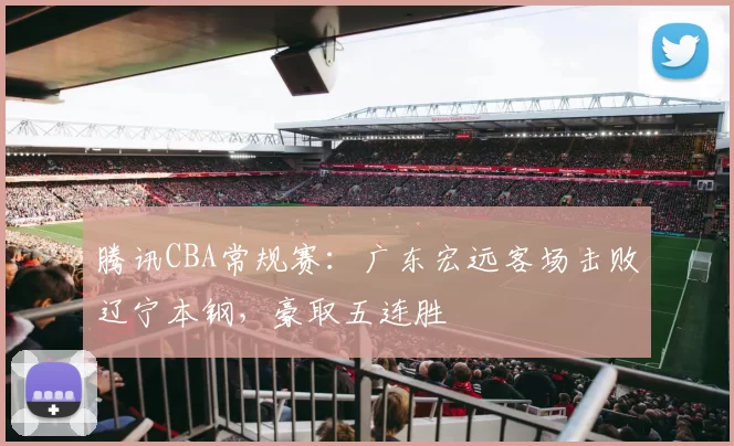 腾讯CBA常规赛：广东宏远客场击败辽宁本钢，豪取五连胜