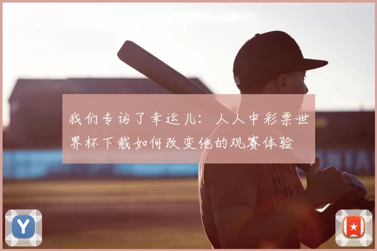 我们专访了幸运儿：人人中彩票世界杯下载如何改变他的观赛体验
