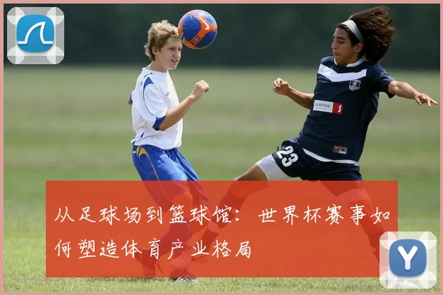 从足球场到篮球馆：世界杯赛事如何塑造体育产业格局