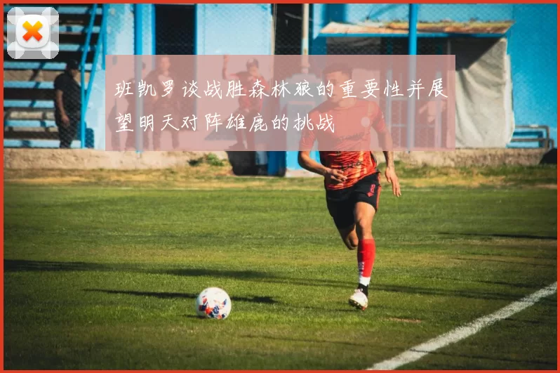 班凯罗谈战胜森林狼的重要性并展望明天对阵雄鹿的挑战