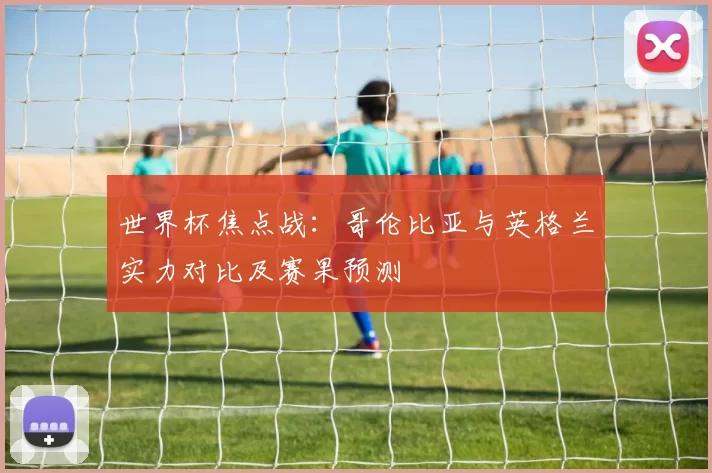 世界杯焦点战：哥伦比亚与英格兰实力对比及赛果预测