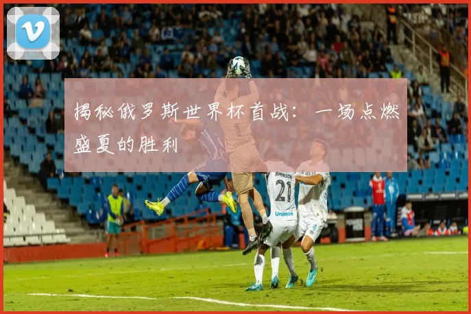 揭秘俄罗斯世界杯首战：一场点燃盛夏的胜利
