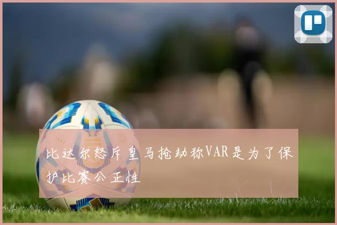 比达尔怒斥皇马抢劫称VAR是为了保护比赛公正性