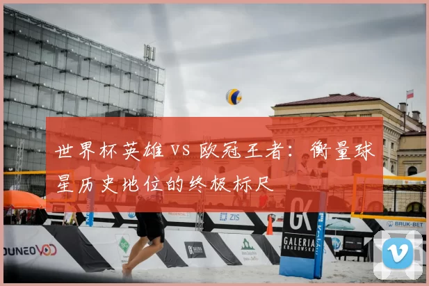 世界杯英雄 vs 欧冠王者:衡量球星历史地位的终极标尺