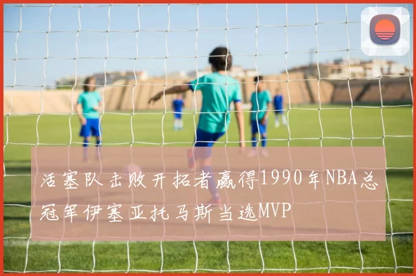 活塞队击败开拓者赢得1990年NBA总冠军伊塞亚托马斯当选MVP