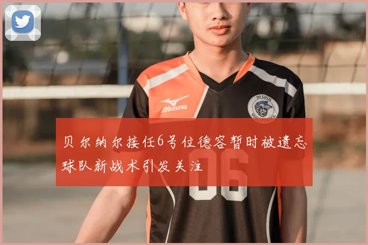 贝尔纳尔接任6号位德容暂时被遗忘球队新战术引发关注