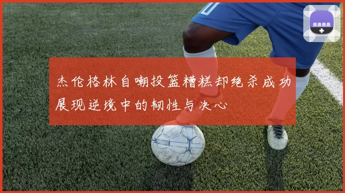 杰伦格林自嘲投篮糟糕却绝杀成功展现逆境中的韧性与决心