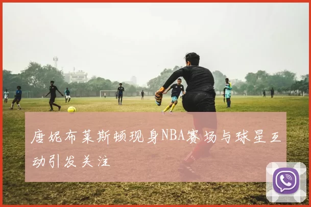 唐妮布莱斯顿现身NBA赛场与球星互动引发关注