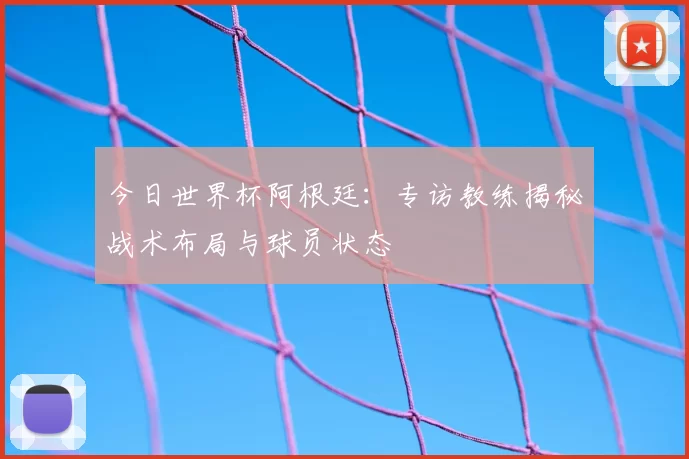 今日世界杯阿根廷:专访教练揭秘战术布局与球员状态