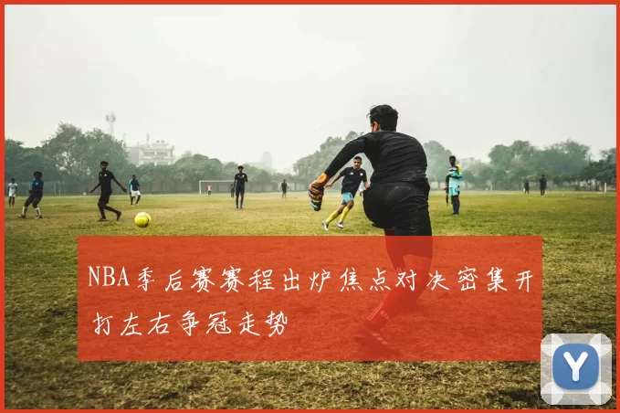 NBA季后赛赛程出炉焦点对决密集开打左右争冠走势