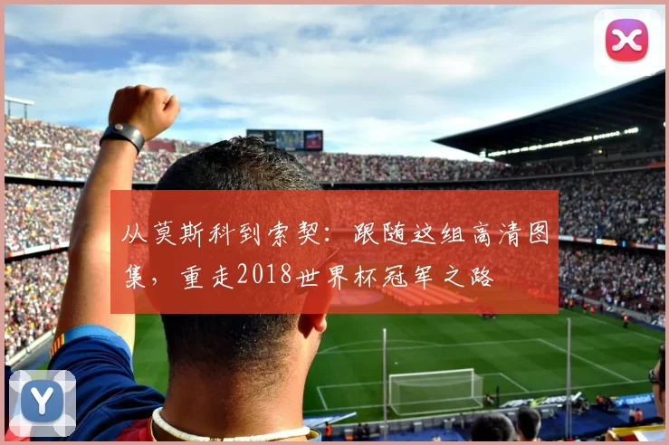 从莫斯科到索契：跟随这组高清图集，重走2018世界杯冠军之路