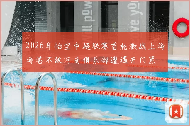 2026年怡宝中超联赛首轮激战上海海港不敌河南俱乐部遭遇开门黑