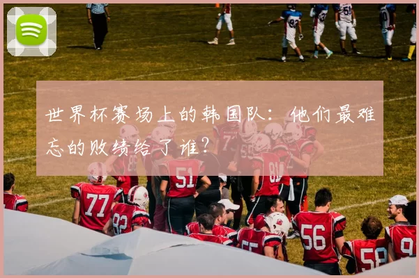 世界杯赛场上的韩国队：他们最难忘的败绩给了谁？